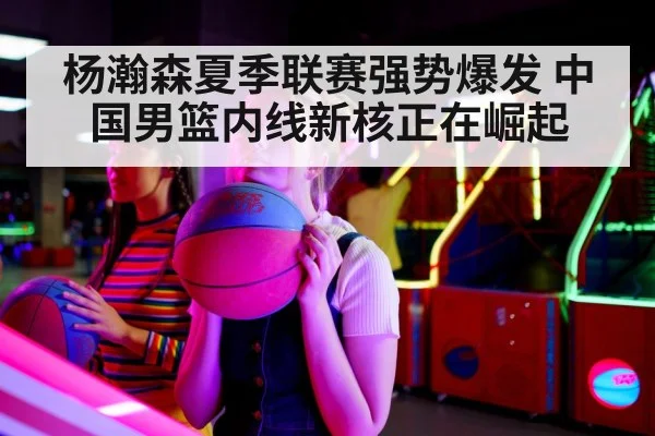 杨瀚森夏季联赛强势爆发 中国男篮内线新核正在崛起